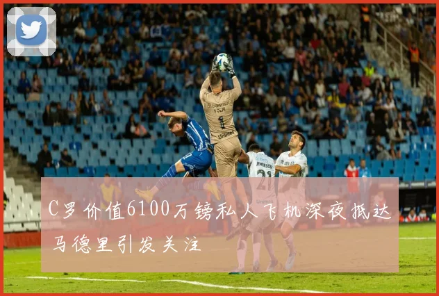C罗价值6100万镑私人飞机深夜抵达马德里引发关注