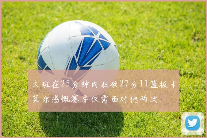 文班在25分钟内狂砍27分11篮板卡莱尔感慨赛季仅需面对他两次