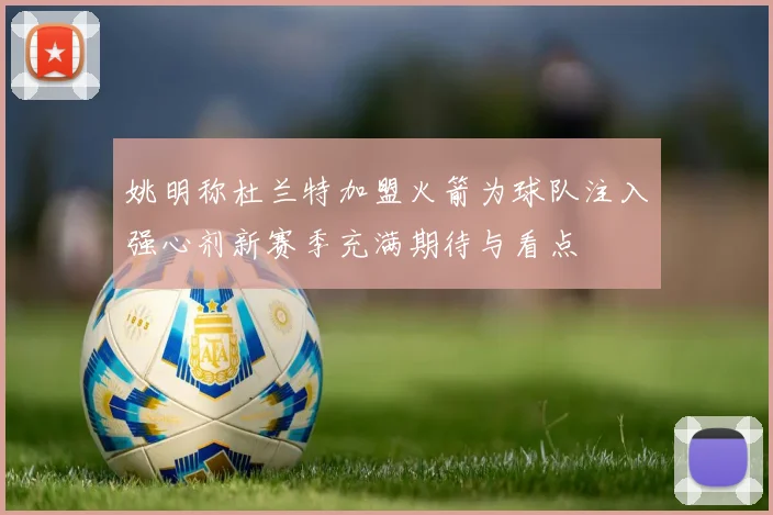 姚明称杜兰特加盟火箭为球队注入强心剂新赛季充满期待与看点