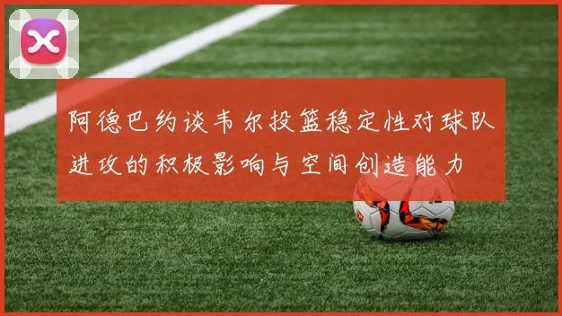 阿德巴约谈韦尔投篮稳定性对球队进攻的积极影响与空间创造能力