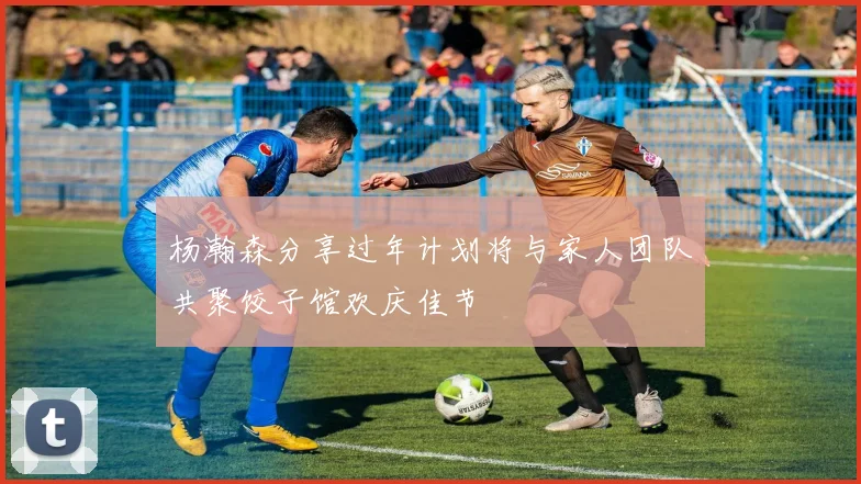 杨瀚森分享过年计划将与家人团队共聚饺子馆欢庆佳节