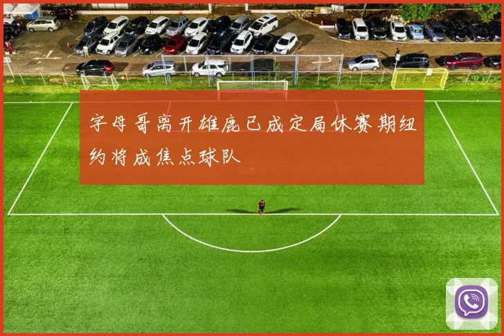 字母哥离开雄鹿已成定局休赛期纽约将成焦点球队