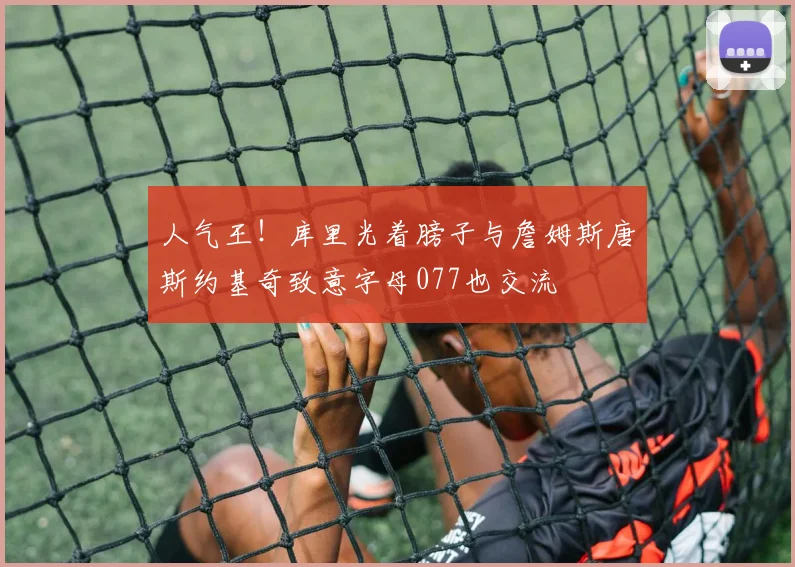 人气王！库里光着膀子与詹姆斯唐斯约基奇致意字母077也交流